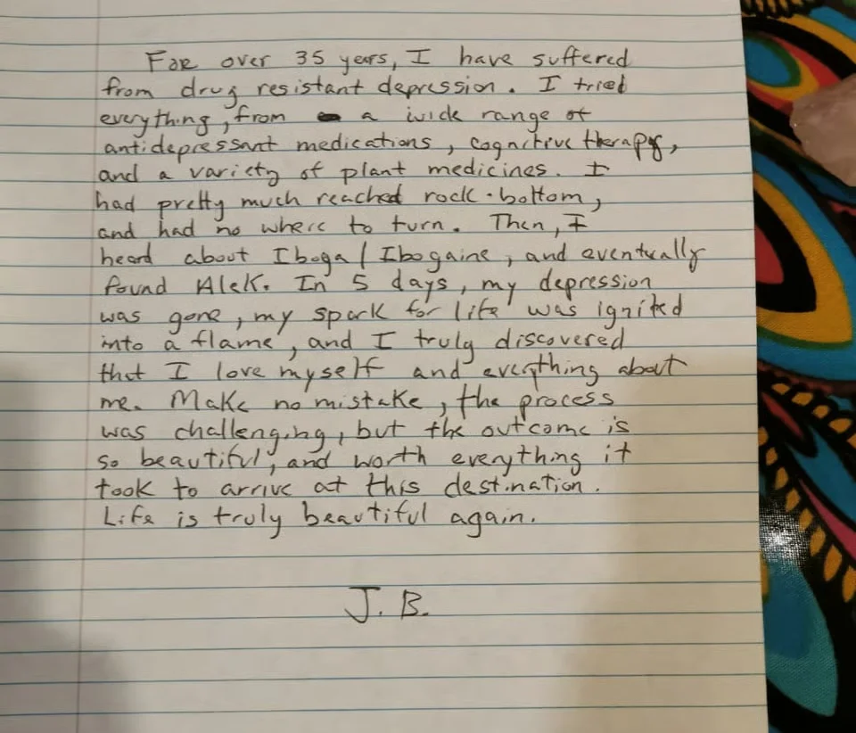 A handwritten note on lined paper: For over 35 years, I have suffered from drug resistant depression. I tried everything, from a wide range of antidepressant medications, cognitive therapy, and a variety of plant medicines. I had pretty much reached rock-bottom, and had no where to turn. Then, I heard about Iboga/Ibogaine, and eventually found Alek. In 5 days, my depression was gone, my spark for life was ignited into a flame, and I truly discovered that I love myself and everything about me. Make no mistake, the process was challenging, but the outcome is so beautiful, and worth everything it took to arrive at this destination. Life is truly beautiful again. J.B.